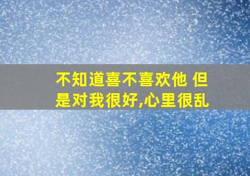 不知道喜不喜欢他 但是对我很好,心里很乱